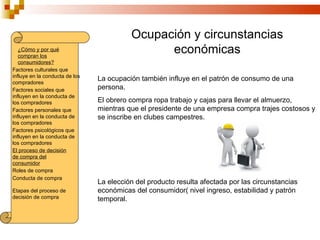 Ocupación y circunstancias
   ¿Cómo y por qué
   compran los
                                                económicas
   consumidores?
Factores culturales que
influye en la conducta de los
compradores
                                La ocupación también influye en el patrón de consumo de una
Factores sociales que           persona.
influyen en la conducta de
los compradores                 El obrero compra ropa trabajo y cajas para llevar el almuerzo,
Factores personales que         mientras que el presidente de una empresa compra trajes costosos y
influyen en la conducta de      se inscribe en clubes campestres.
los compradores
Factores psicológicos que
influyen en la conducta de
los compradores
El proceso de decisión
de compra del
consumidor
Roles de compra
Conducta de compra
                                La elección del producto resulta afectada por las circunstancias
Etapas del proceso de           económicas del consumidor( nivel ingreso, estabilidad y patrón
decisión de compra              temporal.
 