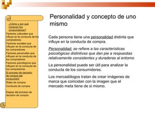 Personalidad y concepto de uno
   ¿Cómo y por qué
   compran los
                                mismo
   consumidores?
Factores culturales que
influye en la conducta de los   Cada persona tiene una personalidad distinta que
compradores
Factores sociales que
                                influye en la conducta de compra.
influyen en la conducta de
los compradores                 Personalidad: se refiere a las características
Factores personales que         psicológicas distintivas que dan pie a respuestas
influyen en la conducta de
los compradores                 relativamente consistentes y duraderas al entorno
Factores psicológicos que
influyen en la conducta de      La personalidad puede ser útil para analizar la
los compradores                 conducta de los consumidores.
El proceso de decisión
de compra del
consumidor
                                Los mercadólogos tratan de crear imágenes de
Roles de compra                 marca que coincidan con la imagen que el
Conducta de compra              mercado meta tiene de si mismo.
Etapas del proceso de
decisión de compra
 