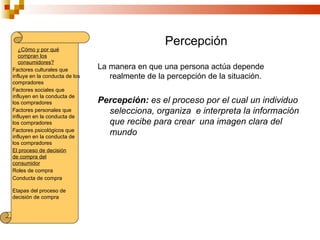 Percepción
   ¿Cómo y por qué
   compran los
   consumidores?
Factores culturales que         La manera en que una persona actúa depende
influye en la conducta de los      realmente de la percepción de la situación.
compradores
Factores sociales que
influyen en la conducta de
los compradores                 Percepción: es el proceso por el cual un individuo
Factores personales que           selecciona, organiza e interpreta la información
influyen en la conducta de
los compradores                   que recibe para crear una imagen clara del
Factores psicológicos que
influyen en la conducta de
                                  mundo
los compradores
El proceso de decisión
de compra del
consumidor
Roles de compra
Conducta de compra

Etapas del proceso de
decisión de compra
 
