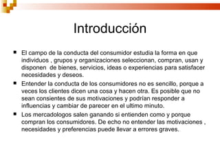 Introducción
   El campo de la conducta del consumidor estudia la forma en que
    individuos , grupos y organizaciones seleccionan, compran, usan y
    disponen de bienes, servicios, ideas o experiencias para satisfacer
    necesidades y deseos.
   Entender la conducta de los consumidores no es sencillo, porque a
    veces los clientes dicen una cosa y hacen otra. Es posible que no
    sean consientes de sus motivaciones y podrían responder a
    influencias y cambiar de parecer en el ultimo minuto.
   Los mercadologos salen ganando si entienden como y porque
    compran los consumidores. De echo no entender las motivaciones ,
    necesidades y preferencias puede llevar a errores graves.
 