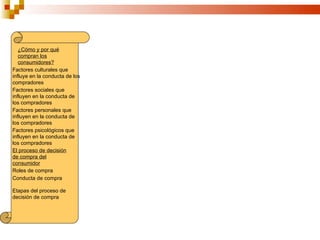 ¿Cómo y por qué
   compran los
   consumidores?
Factores culturales que
influye en la conducta de los
compradores
Factores sociales que
influyen en la conducta de
los compradores
Factores personales que
influyen en la conducta de
los compradores
Factores psicológicos que
influyen en la conducta de
los compradores
El proceso de decisión
de compra del
consumidor
Roles de compra
Conducta de compra

Etapas del proceso de
decisión de compra
 