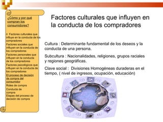¿Cómo y por qué                   Factores culturales que influyen en
 compran los
 consumidores?                     la conducta de los compradores
o Factores culturales que
influye en la conducta de los
compradores
Factores sociales que           Cultura : Determinante fundamental de los deseos y la
influyen en la conducta de
los compradores
                                conducta de una persona.
Factores personales que
influyen en la conducta
                                Subcultura : Nacionalidades, religiones, grupos raciales
de los compradores              y regiones geográficas.
Factores psicológicos que
influyen en la conducta de      Clave social : Divisiones Homogéneas duraderas en el
los compradores
El proceso de decisión
                                tiempo, ( nivel de ingresos, ocupación, educación)
de compra del
consumidor
Roles de compra
Conducta de
compra
Etapas del proceso de
decisión de compra
 