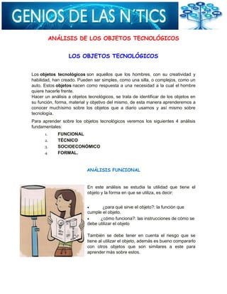 ANÁLISIS DE LOS OBJETOS TECNOLÓGICOS
LOS OBJETOS TECNOLÓGICOS
Los objetos tecnológicos son aquellos que los hombres, con su creatividad y
habilidad, han creado. Pueden ser simples, como una silla, o complejos, como un
auto. Estos objetos nacen como respuesta a una necesidad a la cual el hombre
quiere hacerle frente.
Hacer un análisis a objetos tecnológicos, se trata de identificar de los objetos en
su función, forma, material y objetivo del mismo, de esta manera aprenderemos a
conocer muchísimo sobre los objetos que a diario usamos y así mismo sobre
tecnología.
Para aprender sobre los objetos tecnológicos veremos los siguientes 4 análisis
fundamentales:
1. FUNCIONAL
2. TÉCNICO
3. SOCIOECONÓMICO
4. FORMAL.
ANÁLISIS FUNCIONAL
En este análisis se estudia la utilidad que tiene el
objeto y la forma en que se utiliza, es decir:
¿para qué sirve el objeto?: la función que
cumple el objeto.
¿cómo funciona?: las instrucciones de cómo se
debe utilizar el objeto
También se debe tener en cuenta el riesgo que se
tiene al utilizar el objeto, además es bueno compararlo
con otros objetos que son similares a este para
aprender más sobre estos.