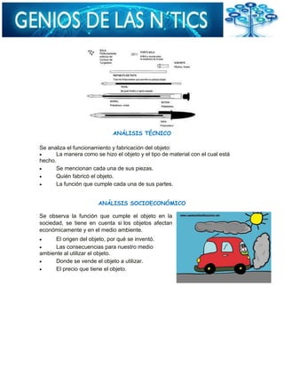 ANÁLISIS TÉCNICO
Se analiza el funcionamiento y fabricación del objeto:
La manera como se hizo el objeto y el tipo de material con el cual está
hecho.
Se mencionan cada una de sus piezas.
Quién fabricó el objeto.
La función que cumple cada una de sus partes.
ANÁLISIS SOCIOECONÓMICO
Se observa la función que cumple el objeto en la
sociedad, se tiene en cuenta si los objetos afectan
económicamente y en el medio ambiente.
El origen del objeto, por qué se inventó.
Las consecuencias para nuestro medio
ambiente al utilizar el objeto.
Donde se vende el objeto a utilizar.
El precio que tiene el objeto.