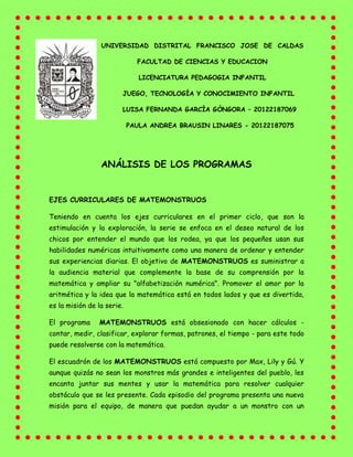 UNIVERSIDAD DISTRITAL FRANCISCO JOSE DE CALDAS
FACULTAD DE CIENCIAS Y EDUCACION
LICENCIATURA PEDAGOGIA INFANTIL
JUEGO, TECNOLOGÍA Y CONOCIMIENTO INFANTIL
LUISA FERNANDA GARCÌA GÒNGORA – 20122187069
PAULA ANDREA BRAUSIN LINARES - 20122187075
ANÁLISIS DE LOS PROGRAMAS
EJES CURRICULARES DE MATEMONSTRUOS
Teniendo en cuenta los ejes curriculares en el primer ciclo, que son la
estimulación y la exploración, la serie se enfoca en el deseo natural de los
chicos por entender el mundo que los rodea, ya que los pequeños usan sus
habilidades numéricas intuitivamente como una manera de ordenar y entender
sus experiencias diarias. El objetivo de MATEMONSTRUOS es suministrar a
la audiencia material que complemente la base de su comprensión por la
matemática y ampliar su "alfabetización numérica". Promover el amor por la
aritmética y la idea que la matemática está en todos lados y que es divertida,
es la misión de la serie.
El programa MATEMONSTRUOS está obsesionado con hacer cálculos -
contar, medir, clasificar, explorar formas, patrones, el tiempo - para este todo
puede resolverse con la matemática.
El escuadrón de los MATEMONSTRUOS está compuesto por Max, Lily y Gú. Y
aunque quizás no sean los monstros más grandes e inteligentes del pueblo, les
encanta juntar sus mentes y usar la matemática para resolver cualquier
obstáculo que se les presente. Cada episodio del programa presenta una nueva
misión para el equipo, de manera que puedan ayudar a un monstro con un
 