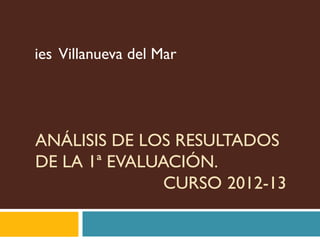 ies Villanueva del Mar




ANÁLISIS DE LOS RESULTADOS
DE LA 1ª EVALUACIÓN.
               CURSO 2012-13
 