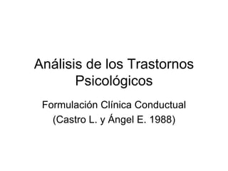 Análisis de los Trastornos
       Psicológicos
 Formulación Clínica Conductual
   (Castro L. y Ángel E. 1988)
 