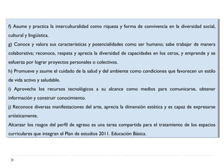 f) Asume yypractica la interculturalidad como riqueza yyforma de convivencia en la diversidad social,
f) Asume practica la interculturalidad como riqueza forma de convivencia en la diversidad social,
cultural yylingüística.
cultural lingüística.
g) Conoce yyvalora sus características yypotencialidades como ser humano; sabe trabajar de manera
g) Conoce valora sus características potencialidades como ser humano; sabe trabajar de manera
colaborativa; reconoce, respeta yyaprecia la diversidad de capacidades en los otros, yyemprende yyse
colaborativa; reconoce, respeta aprecia la diversidad de capacidades en los otros, emprende se
esfuerza por lograr proyectos personales o colectivos.
esfuerza por lograr proyectos personales o colectivos.
h) Promueve yyasume el cuidado de la salud yydel ambiente como condiciones que favorecen un estilo
h) Promueve asume el cuidado de la salud del ambiente como condiciones que favorecen un estilo
de vida activo yysaludable.
de vida activo saludable.
i)i) Aprovecha los recursos tecnológicos aa su alcance como medios para comunicarse, obtener
Aprovecha los recursos tecnológicos
su alcance como medios para comunicarse, obtener
información yyconstruir conocimiento.
información construir conocimiento.
j)j)Reconoce diversas manifestaciones del arte, aprecia la dimensión estética yyes capaz de expresarse
Reconoce diversas manifestaciones del arte, aprecia la dimensión estética es capaz de expresarse
artísticamente.
artísticamente.
Alcanzar los rasgos del perfil de egreso es una tarea compartida para el tratamiento de los espacios
Alcanzar los rasgos del perfil de egreso es una tarea compartida para el tratamiento de los espacios
curriculares que integran el Plan de estudios 2011. Educación Básica.
curriculares que integran el Plan de estudios 2011. Educación Básica.

 