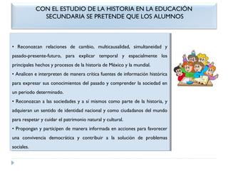 CON EL ESTUDIO DE LA HISTORIA EN LA EDUCACIÓN
SECUNDARIA SE PRETENDE QUE LOS ALUMNOS

•• Reconozcan relaciones de cambio, multicausalidad, simultaneidad yy
Reconozcan relaciones de cambio, multicausalidad, simultaneidad
pasado-presente-futuro, para explicar temporal yy espacialmente los
pasado-presente-futuro, para explicar temporal
espacialmente los
principales hechos yyprocesos de la historia de México yyla mundial.
principales hechos procesos de la historia de México la mundial.
••Analicen eeinterpreten de manera crítica fuentes de información histórica
Analicen interpreten de manera crítica fuentes de información histórica
para expresar sus conocimientos del pasado yycomprender la sociedad en
para expresar sus conocimientos del pasado comprender la sociedad en
un periodo determinado.
un periodo determinado.
••Reconozcan aalas sociedades yyaasí mismos como parte de la historia, yy
Reconozcan las sociedades
sí mismos como parte de la historia,
adquieran un sentido de identidad nacional yycomo ciudadanos del mundo
adquieran un sentido de identidad nacional como ciudadanos del mundo
para respetar yycuidar el patrimonio natural yycultural.
para respetar cuidar el patrimonio natural cultural.
••Propongan yyparticipen de manera informada en acciones para favorecer
Propongan participen de manera informada en acciones para favorecer
una convivencia democrática yy contribuir aa la solución de problemas
una convivencia democrática
contribuir
la solución de problemas
sociales.
sociales.

 