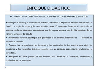 ENFOQUE DIDÁCTICO
EL CURSO Y LAS CLASES SE PLANEEN CON BASE EN LOS SIGUIENTES ELEMENTOS:
EL CURSO Y LAS CLASES SE PLANEEN CON BASE EN LOS SIGUIENTES ELEMENTOS:
Privilegiar el análisis yyla comprensión histórica, omitiendo la exposición exclusiva del docente, el
Privilegiar el análisis la comprensión histórica, omitiendo la exposición exclusiva del docente, el
dictado, la copia de textos yy la memorización pasiva. Es necesario despertar el interés de los
dictado, la copia de textos la memorización pasiva. Es necesario despertar el interés de los
alumnos mediante situaciones estimulantes que les genere empatía por la vida cotidiana de los
alumnos mediante situaciones estimulantes que les genere empatía por la vida cotidiana de los
hombres yymujeres del pasado.
hombres mujeres del pasado.
 Implementar diversas estrategias que posibiliten aa los alumnos desarrollar la
 Implementar diversas estrategias que posibiliten los alumnos desarrollar la

habilidad de
habilidad de

aprender aaaprender.
aprender aprender.
 Conocer las características, los intereses yy las inquietudes de los alumnos para elegir las
 Conocer las características, los intereses
las inquietudes de los alumnos para elegir las
estrategias yy los materiales didácticos acordes con su contexto sociocultural, privilegiando el
estrategias
los materiales didácticos acordes con su contexto sociocultural, privilegiando el
aprendizaje.
aprendizaje.
 Recuperar las ideas previas de los alumnos para incidir en la afirmación, corrección oo
 Recuperar las ideas previas de los alumnos para incidir en la afirmación, corrección
profundización de las mismas.
profundización de las mismas.

 
