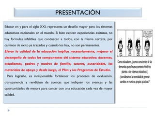 PRESENTACIÓN
Educar en yypara el siglo XXI, representa un desafío mayor para los sistemas
Educar en para el siglo XXI, representa un desafío mayor para los sistemas
educativos nacionales en el mundo. Si bien existen experiencias exitosas, no
educativos nacionales en el mundo. Si bien existen experiencias exitosas, no
hay fórmulas infalibles que conduzcan aa todos, con la misma certeza, por
hay fórmulas infalibles que conduzcan todos, con la misma certeza, por
caminos de éxito ya trazados yycuando los hay, no son permanentes.
caminos de éxito ya trazados cuando los hay, no son permanentes.
Elevar la calidad de la educación implica necesariamente, mejorar el
Elevar la calidad de la educación implica necesariamente, mejorar el
desempeño de todos los componentes del sistema educativo: docentes,
desempeño de todos los componentes del sistema educativo: docentes,
estudiantes, padres yy madres de familia, tutores, autoridades, los
estudiantes, padres
madres de familia, tutores, autoridades, los
materiales de apoyo yydesde luego, el Plan yylos Programas de Estudio.
materiales de apoyo desde luego, el Plan los Programas de Estudio.
Para lograrlo, es indispensable fortalecer los procesos de evaluación,
Para lograrlo, es indispensable fortalecer los procesos de evaluación,
transparencia yy rendición de cuentas que indiquen los avances yy las
transparencia
rendición de cuentas que indiquen los avances
las
oportunidades de mejora para contar con una educación cada vez de mayor
oportunidades de mejora para contar con una educación cada vez de mayor
calidad.
calidad.

 