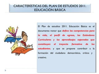 CARACTERÍSTICAS DEL PLAN DE ESTUDIOS 2011.
EDUCACIÓN BÁSICA

El   Plan de estudios 2011. Educación Básica es el
 
El Plan de estudios 2011. Educación Básica es el
documento rector que define las competencias para
documento rector que define las competencias para
la vida, el perfil de egreso, los Estándares
la vida, el perfil de egreso, los Estándares
Curriculares yy los aprendizajes esperados que
Curriculares
los aprendizajes esperados que
constituyen
constituyen

el
el

trayecto
trayecto

formativo
formativo

de
de

los
los

estudiantes, yy que se propone contribuir aa la
estudiantes,
que se propone contribuir
la
formación del ciudadano democrático, crítico yy
formación del ciudadano democrático, crítico
creativo.
creativo.

 