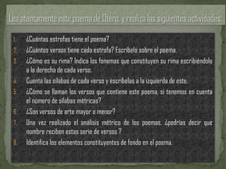 1.   ¿Cuántas estrofas tiene el poema?
2.   ¿Cuántos versos tiene cada estrofa? Escríbelo sobre el poema.
3.   ¿Cómo es su rima? Indica los fonemas que constituyen su rima escribiéndolo
     a la derecha de cada verso.
4.   Cuenta las sílabas de cada verso y escríbelas a la izquierda de este.
5.   ¿Cómo se llaman los versos que contiene este poema, si tenemos en cuenta
     el número de sílabas métricas?
6.   ¿Son versos de arte mayor o menor?
7.   Una vez realizado el análisis métrico de los poemas, ¿podrías decir que
     nombre reciben estas serie de versos ?
8.   Identifica los elementos constituyentes de fondo en el poema.
 