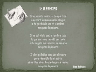 EN EL PRINCIPIO

 Si he perdido la vida, el tiempo, todo
  lo que tiré, como un anillo, al agua,
   si he perdido la voz en la maleza,
          me queda la palabra.

 Si he sufrido la sed, el hambre, todo
   lo que era mío y resultó ser nada,
 si he segado las sombras en silencio
          me queda la palabra.

   Si abrí los labios para ver el rostro
       puro y terrible de mi patria,
si abrí los labios hasta desgarrármelos,
           me queda la palabra.            Blas de Otero
 