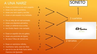 A UNA NARIZ
 Érase un hombre a una nariz pegado, A
 érase una nariz superlativa, B
 érase una nariz sayón y escriba, B
 érase un pez espada muy barbado. A
 Era un reloj de sol mal encarado, A
 érase una alquitara pensativa, B
 érase un elefante boca arriba, B
 era Ovidio Nasón más narizado. A
 Érase un espolón de una galera, C
 érase una pirámide de Egipto, D
 las doce Tribus de narices era. C
 Érase un naricísimo infinito, C
 muchísimo nariz, nariz tan fiera D
 que en la cara de Anás fuera delito. C
Francisco de Quevedo
2 cuartetos
2 tercetos
SONETO
 