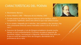 CARACTERÍSTICAS DEL POEMA
 Movimiento: Barroco.
 Fecha: Madrid, 1580 - Villanueva de los Infantes, 1645
 En este poema se utiliza las figuras retóricas de la metáfora, símil o
comparación, hipérbole, siento esta última la que más utiliza el autor.
 Es un soneto, integrado por 4 estrofas ( dos cuartetos y dos tercetos. Hay
rima consonante entre los versos marcados como A con A, B con B, C
con C.
 Francisco de Quevedo y Luis de Góngora entablaron durante mucho
tiempo un duro enfrentamiento. El primero acusaba al segundo de
sacerdote indigno, homosexual e indecente, dedicándole esta sátira, en
la que se mofa del aspecto físico de Góngora, abundando en la
prominencia de su nariz.
 