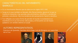 CARACTERÍSTICAS DEL MOVIMIENTO
BARROCO
 Es un movimiento literario que se ubica en los siglos XVI Y XVII
 Surge en lo que también es llamado Alto Renacimiento, época en la que se
inventa la imprenta y hay grandes descubrimientos científicos, y excelentes
pintores y escultores. Hay una tendencia del pensamiento hacia lo científico.
 Fue reflejada una nueva forma de percibir el mundo: la exuberancia se
manifiesta en el uso de formas rebuscadas y el frecuente uso de tropos
(palabros con sentido distinto al usual)
AUTORES REPRESENTATIVOS.
Francisco de Quevedo, Garcilaso de la Vega, Luis de Góngora, sor Juana Inés
de la Cruz
 