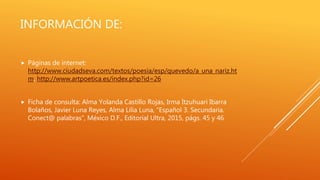 INFORMACIÓN DE:
 Páginas de internet:
http://www.ciudadseva.com/textos/poesia/esp/quevedo/a_una_nariz.ht
m, http://www.artpoetica.es/index.php?id=26
 Ficha de consulta: Alma Yolanda Castillo Rojas, Irma Itzuhuari Ibarra
Bolaños, Javier Luna Reyes, Alma Lilia Luna, “Español 3. Secundaria.
Conect@ palabras”, México D.F., Editorial Ultra, 2015, págs. 45 y 46
 