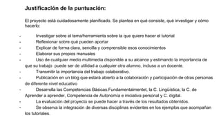 Justificación de la puntuación:
El proyecto está cuidadosamente planificado. Se plantea en qué consiste, qué investigar y cómo
hacerlo:
- Investigar sobre el tema/herramienta sobre la que quiere hacer el tutorial
- Reflexionar sobre qué pueden aportar
- Explicar de forma clara, sencilla y comprensible esos conocimientos
- Elaborar sus propios manuales
- Uso de cualquier medio multimedia disponible a su alcance y estimando la importancia de
que su trabajo puede ser de utilidad a cualquier otro alumno, incluso a un docente.
- Transmitir la importancia del trabajo colaborativo.
- Publicación en un blog que estará abierto a la colaboración y participación de otras personas
de diferente nivel educativo
- Desarrolla las Competencias Básicas.Fundamentalmentet, la C. Lingüística, la C. de
Aprender a aprender, Competencia de Autonomía e iniciativa personal y C. digital.
- La evaluación del proyecto se puede hacer a través de los resultados obtenidos.
- Se observa la integración de diversas disciplinas evidentes en los ejemplos que acompañan
los tutoriales.
 