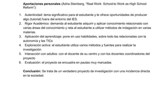Aportaciones personales (Adria Steinberg, “Real Work: School-to Work as High School
Reform”):
1. Autenticidad: tema significativo para el estudiante y le ofrece oportunidades de producer
algo (tutorial) fuera del entorno del IES.
2. Rigor Académico: demanda al estudiante adquirir y aplicar conocimiento relacionado con
varias áreas del conocimiento y reta al estudiante a utilizar métodos de indagación en varias
materias.
3. Aplicación del aprendizaje: pone en uso habilidades, sobre todo las relacionadas con la
autonomía y las TICs
4. Exploración activa: el estudiante utiliza varios métodos y fuentes para realizar la
investigación
5. Interacción con adultos: con el docente de su centro y con los docentes coordinadores del
proyecto
6. Evaluación: el proyecto se encuadra en pautas muy marcadas.
Conclusión: Se trata de un verdadero proyecto de investigación con una incidencia directa
en la sociedad.
 