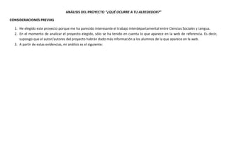 ANÁLISIS DEL PROYECTO “¿QUÉ OCURRE A TU ALREDEDOR?”
CONSIDERACIONES PREVIAS
1. He elegido este proyecto porque me ha parecido interesante el trabajo interdepartamental entre Ciencias Sociales y Lengua.
2. En el momento de analizar el proyecto elegido, sólo se ha tenido en cuenta lo que aparece en la web de referencia. Es decir,
supongo que el autor/autores del proyecto habrán dado más información a los alumnos de la que aparece en la web.
3. A partir de estas evidencias, mi análisis es el siguiente:
 