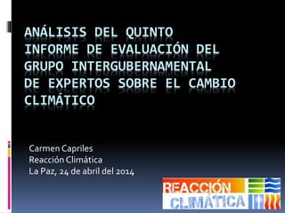 ANÁLISIS DEL QUINTO
INFORME DE EVALUACIÓN DEL
GRUPO INTERGUBERNAMENTAL
DE EXPERTOS SOBRE EL CAMBIO
CLIMÁTICO
Carmen Capriles
Reacción Climática
La Paz, 24 de abril del 2014
 