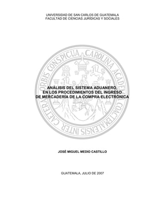 UNIVERSIDAD DE SAN CARLOS DE GUATEMALA
FACULTAD DE CIENCIAS JURÍDICAS Y SOCIALES
JOSÉ MIGUEL MEDIO CASTILLO
GUATEMALA, JULIO DE 2007
ANÁLISIS DEL SISTEMA ADUANERO,
EN LOS PROCEDIMIENTOS DEL INGRESO
DE MERCADERÍA DE LA COMPRA ELECTRÓNICA
 