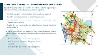 3.1 INCORPORACIÓN DEL SISTEMA URBANO EN EL PROT
Los objetivos específicos del análisis del sistema urbano regional para
el ordenamiento territorial abarca conocer lo siguiente:
Saber los aspectos importantes del sistema urbano regional.
Describir el emplazamiento de los centros urbanos.
Aspectos de la infraestructura de transportes, conectividad, energía
y equipamiento urbano.
Estado de los instrumentos de planificación vigente: territorial,
regional y local.
Al haber identificado los aspectos más importantes del sistema
urbano regional, se profundizará la información mediante el estudio
de:
Funcionalidad del sistema urbano regional.
Estructuralidad que tiene el sistema urbano
regional,
Funcionalidad del sistema urbano regional.
 