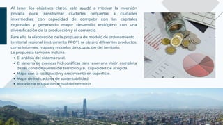 Al tener los objetivos claros, esto ayudó a motivar la inversión
privada para transformar ciudades pequeñas a ciudades
intermedias, con capacidad de competir con las capitales
regionales y generando mayor desarrollo endógeno con una
diversificación de la producción y el comercio.
El análisis del sistema rural.
El sistema de cuencas hidrográficas para tener una visión completa
de las condicionantes del territorio y su capacidad de acogida.
Mapa con la localización y crecimiento en superficie.
Mapa de indicadores de sustentabilidad
Modelo de ocupación actual del territorio
Para ello, la elaboración de la propuesta de modelo de ordenamiento
territorial regional (instrumento PROT), se obtuvo diferentes productos,
como informes, mapas y modelos de ocupación del territorio.
La propuesta también incluirá:
 
