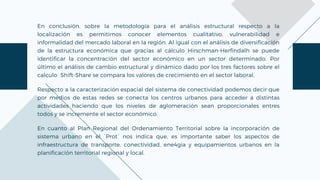 En conclusión, sobre la metodología para el análisis estructural respecto a la
localización es permitirnos conocer elementos cualitativo, vulnerabilidad e
informalidad del mercado laboral en la región. Al igual con el análisis de diversificación
de la estructura económica que gracias al cálculo Hirschman-Herfindalh se puede
identificar la concentración del sector económico en un sector determinado. Por
último el análisis de cambio estructural y dinámico dado por los tres factores sobre el
calculo Shift-Share se compara los valores de crecimiento en el sector laboral.
Respecto a la caracterización espacial del sistema de conectividad podemos decir que
por medios de estas redes se conecta los centros urbanos para acceder a distintas
actividades haciendo que los niveles de aglomeración sean proporcionales entres
todos y se incremente el sector económico.
En cuanto al Plan Regional del Ordenamiento Territorial sobre la incorporación de
sistema urbano en el ´Prot´ nos indica que, es importante saber los aspectos de
infraestructura de transporte, conectividad, ene4gia y equipamientos urbanos en la
planificación territorial regional y local.
 