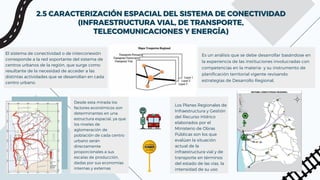 2.5 CARACTERIZACIÓN ESPACIAL DEL SISTEMA DE CONECTIVIDAD
2.5 CARACTERIZACIÓN ESPACIAL DEL SISTEMA DE CONECTIVIDAD
(INFRAESTRUCTURA VIAL, DE TRANSPORTE,
(INFRAESTRUCTURA VIAL, DE TRANSPORTE,
TELECOMUNICACIONES Y ENERGÍA)
TELECOMUNICACIONES Y ENERGÍA)
El sistema de conectividad o de interconexión
corresponde a la red soportante del sistema de
centros urbanos de la región, que surge como
resultante de la necesidad de acceder a las
distintas actividades que se desarrollan en cada
centro urbano.
Desde esta mirada los
factores económicos son
determinantes en una
estructura espacial, ya que
los niveles de
aglomeración de
población de cada centro
urbano serán
directamente
proporcionales a sus
escalas de producción,
dadas por sus economías
internas y externas
Es un análisis que se debe desarrollar basándose en
la experiencia de las instituciones involucradas con
competencias en la materia- y su instrumento de
planificación territorial vigente revisando
estrategias de Desarrollo Regional,
Los Planes Regionales de
Infraestructura y Gestión
del Recurso Hídrico
elaborados por el
Ministerio de Obras
Públicas son los que
evalúan la situación
actual de la
infraestructura vial y de
transporte en términos
del estado de las vías, la
intensidad de su uso
 