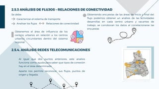 Analisar los flujos
2.5.4. ANÁLISIS REDES TELECOMUNICACIONES
Al igual que dos puntos anteriores, este analisis
funciona como ayuda para saber que tipos de conexión
hay en el área determinada.
Aparte nos permite reconocer, sus flujos, puntos de
origen y llegada.
2.5.3 ANÁLISIS DE FLUJOS – RELACIONES DE CONECTIVIDAD
Se debe:
Caracterizar el sistema de transporte
Relaciones de conectividad
Obtenemos el área de influencia de los
centros urbanos en relación a los centros
urbanos circundantes dentro del sistema
regional
Obteniendo encuestas de las áreas de inicio y final del
flujo podemos obtener un análisis de las actividades
desarrollas en cada centro urbano y vacantes de
trabajo, se corroboran los datos al correlacionarse las
encuestas
 