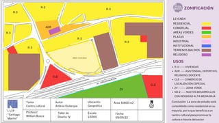 I. U. P
"Santiago
Mariño"
Tema:
Centro cultural
Profesor:
William Busca
Autor:
Andrea Quilarque
Escala:
1/1000
Ubicación
Geográfica
Taller de
Diseño: IV
Fecha:
09/05/22
Área: 8.800 m2
ZONIFICACIÓN
RESIDENCIAL
COMERCIAL
AREAS VERDES
PLAZAS
INDUSTRIAL
INSTITUCIONAL
TERRENOS BALDIOS
RELIGIOSO
LEYENDA
USOS
R-3 ------ VIVIENDAS
ADR ----- ASISTENSIAL, DEPORTIVO,
RELIGIOSO, DOCENTE
CLE ----- COMERCIO DE
LOCALIZACIÓN ESPECIAL
ZV -------- ZONA VERDE
ND-2 ----- NUEVOS DESARROLLOS
CON DENSIDAD ALTA MEDIA BAJA
ZV
R-3
R-3
R-3
R-3
R-3
R-3
R-3
CLE
ADR
CLE
Conclusión: La zona de estudio está
consolidada como residencial en su
mayoría, por lo que beneficia a un
centro cultural para promover la
cultura e hisoria del sector
 