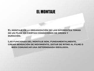 EL MONTAJE El montaje es la organización de las diferentes tomas de un filme en ciertas condiciones de orden y duración. Las funciones del montaje son, fundamentalmente, crear sensación de movimiento, dotar de ritmo al filme o bien comunicar una determinada ideología.  