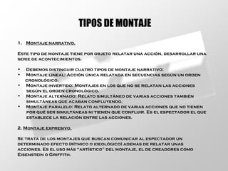 Montaje narrativo. Este tipo de montaje tiene por objeto relatar una acción, desarrollar una serie de acontecimientos. Debemos distinguir cuatro tipos de montaje narrativo: Montaje lineal: Acción única relatada en secuencias según un orden cronológico. Montaje invertido: Montajes en los que no se relatan las acciones según el orden cronológico. Montaje alternado: Relato simultáneo de varias acciones también simultáneas que acaban confluyendo. Montaje paralelo: Relato alternado de varias acciones que no tienen por qué ser simultáneas ni tienen que confluir. Es el espectador el que establece la relación entre las acciones. 2.  Montaje expresivo. Se trata de los montajes que buscan comunicar al espectador un determinado efecto (rítmico o ideológico) además de relatar unas acciones. Es el uso más “artístico” del montaje, el de creadores como Eisenstein o Griffith. TIPOS DE MONTAJE 