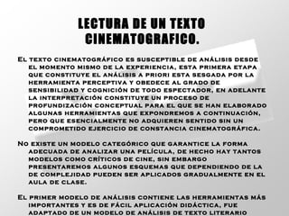 El texto cinematográfico es susceptible de análisis desde el momento mismo de la experiencia, esta primera etapa que constituye el análisis a priori esta sesgada por la herramienta perceptiva y obedece al grado de sensibilidad y cognición de todo espectador, en adelante la interpretación constituye un proceso de profundización conceptual para el que se han elaborado algunas herramientas que expondremos a continuación, pero que esencialmente no adquieren sentido sin un comprometido ejercicio de constancia cinematográfica. No existe un modelo categórico que garantice la forma adecuada de analizar una película, de hecho hay tantos modelos como críticos de cine, sin embargo presentaremos algunos esquemas que dependiendo de la de complejidad pueden ser aplicados gradualmente en el aula de clase. El primer modelo de análisis contiene las herramientas más importantes y es de fácil aplicación didáctica, fue adaptado de un modelo de análisis de texto literario propuesto por Emilio Correa y Fernando Lázaro Carreter. LECTURA DE UN TEXTO  CINEMATOGRAFICO.   