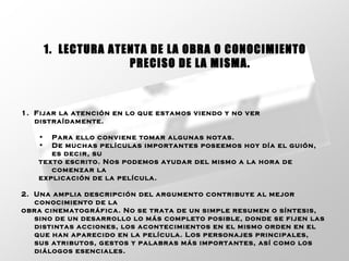 1.  Fijar la atención en lo que estamos viendo y no ver distraídamente. Para ello conviene tomar algunas notas. De muchas películas importantes poseemos hoy día el guión, es decir, su  texto escrito. Nos podemos ayudar del mismo a la hora de comenzar la  explicación de la película. 2.  Una amplia descripción del argumento contribuye al mejor conocimiento de la obra cinematográfica. No se trata de un simple resumen o síntesis, sino de un desarrollo lo más completo posible, donde se fijen las distintas acciones, los acontecimientos en el mismo orden en el que han aparecido en la película. Los personajes principales, sus atributos, gestos y palabras más importantes, así como los diálogos esenciales. 1.  LECTURA ATENTA DE LA OBRA O CONOCIMIENTO  PRECISO DE LA MISMA. 
