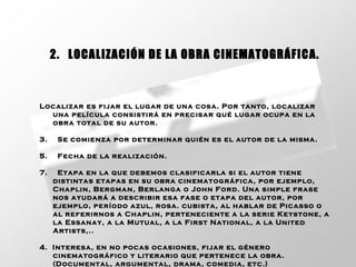 Localizar es fijar el lugar de una cosa. Por tanto, localizar una película consistirá en precisar qué lugar ocupa en la obra total de su autor.  Se comienza por determinar quién es el autor de la misma.  Fecha de la realización.  Etapa en la que debemos clasificarla si el autor tiene distintas etapas en su obra cinematográfica, por ejemplo, Chaplin, Bergman, Berlanga o John Ford. Una simple frase nos ayudará a describir esa fase o etapa del autor, por ejemplo, período azul, rosa. cubista, al hablar de Picasso o al referirnos a Chaplin, perteneciente a la serie Keystone, a la Essanay, a la Mutual, a la First National, a la United Artists,..  4.  Interesa, en no pocas ocasiones, fijar el género cinematográfico y literario que pertenece la obra. (Documental, argumental, drama, comedia, etc.) 2.   LOCALIZACIÓN DE LA OBRA CINEMATOGRÁFICA. 