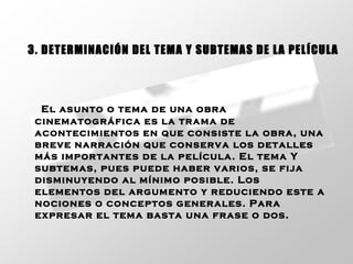 El asunto o tema de una obra cinematográfica es la trama de acontecimientos en que consiste la obra, una breve narración que conserva los detalles más importantes de la película. El tema Y subtemas, pues puede haber varios, se fija disminuyendo al mínimo posible. Los elementos del argumento y reduciendo este a nociones o conceptos generales. Para expresar el tema basta una frase o dos.   3. DETERMINACIÓN DEL TEMA Y SUBTEMAS DE LA PELÍCULA 