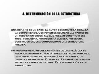 Una obra no es un caos. El autor construye la obra, la va componiendo. Componer es colocar las partes de un todo en un orden tal que puedan constituir ese todo. Toda obra, por pequeña que sea, posee una construcción, una composición o una estructura precisa.  No podemos olvidar que las partes de una película se relacionan entre sí. Nos interesa destacar, otra vez, la existencia en cualquier película de partes, de unidades narrativas. El tema está siempre distribuido entre las partes de la obra. Esta distribución es la estructura.  4. DETERMINACIÓN DE LA ESTRUCTURA 