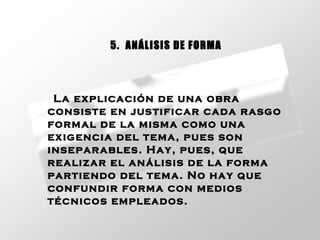 La explicación de una obra consiste en justificar cada rasgo formal de la misma como una exigencia del tema, pues son inseparables. Hay, pues, que realizar el análisis de la forma partiendo del tema. No hay que confundir forma con medios técnicos empleados.   5.  ANÁLISIS DE FORMA 