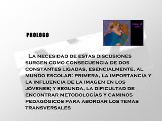 La necesidad de estas  DISCUSIONES  surgen como consecuencia de dos constantes ligadas, esencialmente, al mundo escolar: primera, la importancia y la influencia de la imagen  EN  los jóvenes; y segunda, la dificultad de encontrar metodologías y caminos pedagógicos para abordar los temas transversales   PROLOGO 