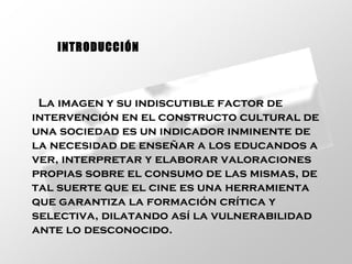 La imagen y su indiscutible factor de intervención en el constructo cultural de una sociedad es un indicador inminente de la necesidad de enseñar a los educandos a ver, interpretar y elaborar valoraciones propias sobre el consumo de las mismas, de tal suerte que el cine es una herramienta que garantiza la formación crítica y selectiva, dilatando así la vulnerabilidad ante lo desconocido.   INTRODUCCIÓN 