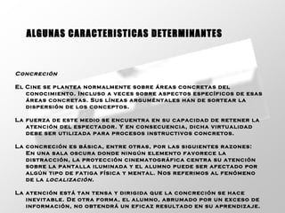 Concreción   El Cine se plantea normalmente sobre áreas concretas del conocimiento. Incluso a veces sobre aspectos específicos de esas áreas concretas. Sus líneas arguméntales han de sortear la dispersión de los conceptos. La fuerza de este medio se encuentra en su capacidad de retener la atención del espectador. Y en consecuencia, dicha virtualidad debe ser utilizada para procesos instructivos concretos.  La concreción es básica, entre otras, por las siguientes razones: En una sala oscura donde ningún elemento favorece la distracción, la proyección cinematográfica centra su atención sobre la pantalla iluminada y el alumno puede ser afectado por algún tipo de fatiga física y mental. Nos referimos al fenómeno de la  localización.  La atención está tan tensa y dirigida que la concreción se hace inevitable. De otra forma, el alumno, abrumado por un exceso de información, no obtendrá un eficaz resultado en su aprendizaje.   ALGUNAS CARACTERISTICAS DETERMINANTES 