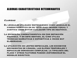 Claridad   El lenguaje utilizado (entendiendo como lenguaje el cinematográfico en su totalidad -imagen visual y auditiva- debe evitar cualquier tipo de equívoco.  La expresión cinematográfica es por definición equívoca. Y en este sentido, el Cine utiliza técnicas narrativas o expositivas a veces muy elaboradas.  La utilización de lentes especiales, los excesivos movimientos de cámara, las elipsis temporales y espaciales demasiado complejas, la tipología del plano y otros factores pueden  distorsionar  el mensaje didáctico.   ALGUNAS CARACTERISTICAS DETERMINANTES 
