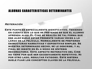 Reiteración   Este punto es especialmente significativo. Teniendo en cuenta que lo que se pretende es que el alumno aprenda  algo.  El Cine se realiza de tal forma que ese  algo  suele estar presente varias veces a lo largo de la película. Normalmente se prefieren estructuras narrativas y expositivas simples. Se muestra determinado hecho, se le describe, y al final se insiste en él a modo de síntesis recordatoria. Este aspecto reiterativo del Cine no tiene por qué ser excesivamente repetitivo. Ni por otro lado, resultar fatigoso. Este sistema suele fijar los conceptos claves de la película.   ALGUNAS CARACTERISTICAS DETERMINANTES 