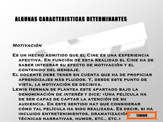 Motivación   Es un hecho admitido que el Cine es una experiencia afectiva. En función de esta realidad el Cine ha de saber integrar su efecto de motivación y el contenido del mensaje.  El docente debe tener en cuenta que ha de propiciar aprendizajes más fluidos. Y, desde este punto de vista, la motivación es decisiva.  Lewis Herman se plantea este apartado bajo la denominación de  interés  y dice: «Una película ha de ser capaz de captar la atención de su audiencia. En este sentido hay que considerar cómo tal película ha sido realizada. Es decir, si ha incluido entretenimientos, dramatización, técnicas narrativas, humor, etc., etc.»   ALGUNAS CARACTERISTICAS DETERMINANTES TEMARIO 