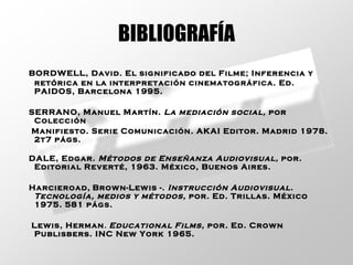 BIBLIOGRAFÍA BORDWELL, David. El significado del Filme; Inferencia y retórica en la interpretación cinematográfica. Ed. PAIDOS, Barcelona 1995. SERRANO, Manuel Martín.  La mediación social,  por Colección  Manifiesto. Serie Comunicación. AKAI Editor. Madrid 1978.  2t7 págs.   DALE, Edgar.  Métodos de Enseñanza Audiovisual,  por. Editorial Reverté, 1963. México, Buenos Aires.   Harcieroad,   Brown-Lewis -.  Instrucción Audiovisual. Tecnología, medios y métodos,  por. Ed. Trillas. México 1975.  581 págs.   Lewis, Herman .   Educational Films,  por. Ed. Crown Publisbers. INC New York 1965.   