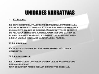 UNIDADES NARRATIVAS El Plano. Se define como el fragmento de película impresionada entre el momento en que la cámara se pone en marcha y el momento en que se detiene. En definitiva, es el trozo de película entre dos ajustes, cada vez que cambia el plano, la angulación de la cámara o el punto de vista. l Es la unidad mínima de la narración fílmica. 2.  La escena . Es el relato de una acción en un tiempo y/o lugar concreto. 3.  La secuencia. Es la narración completa de una de las acciones que forman el filme. Una secuencia puede incluir diferentes escenas. 