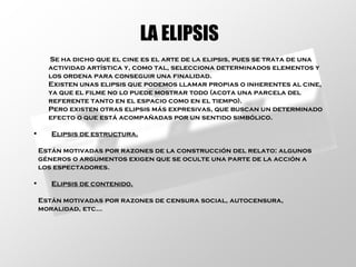 LA ELIPSIS Se ha dicho que el cine es el arte de la elipsis, pues se trata de una actividad artística y, como tal, selecciona determinados elementos y  los ordena para conseguir una finalidad. Existen unas elipsis que podemos llamar propias o inherentes al cine,  ya que el filme no lo puede mostrar todo (acota una parcela del  referente tanto en el espacio como en el tiempo). Pero existen otras elipsis más expresivas, que buscan un determinado  efecto o que está acompañadas por un sentido simbólico. Elipsis de estructura. Están motivadas por razones de la construcción del relato: algunos géneros o argumentos exigen que se oculte una parte de la acción a los espectadores. Elipsis de contenido. Están motivadas por razones de censura social, autocensura, moralidad, etc... 